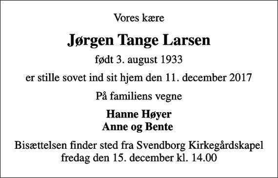 <p>Vores kære<br />Jørgen Tange Larsen<br />født 3. august 1933<br />er stille sovet ind sit hjem den 11. december 2017<br />På familiens vegne<br />Hanne Høyer Anne og Bente<br />Bisættelsen finder sted fra Svendborg Kirkegårdskapel fredag den 15. december kl. 14.00</p>
