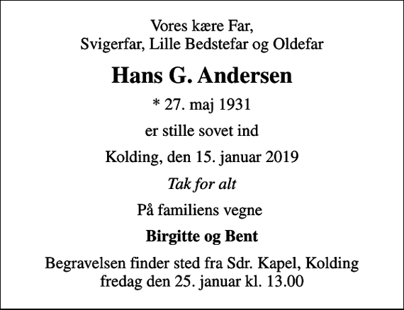<p>Vores kære Far, Svigerfar, Lille Bedstefar og Oldefar<br />Hans G. Andersen<br />* 27. maj 1931<br />er stille sovet ind<br />Kolding, den 15. januar 2019<br />Tak for alt<br />På familiens vegne<br />Birgitte og Bent<br />Begravelsen finder sted fra Sdr. Kapel, Kolding fredag den 25. januar kl. 13.00</p>