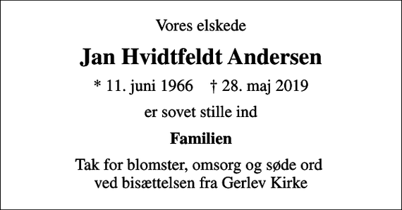<p>Vores elskede<br />Jan Hvidtfeldt Andersen<br />* 11. juni 1966 ✝ 28. maj 2019<br />er sovet stille ind<br />Familien<br />Tak for blomster, omsorg og søde ord ved bisættelsen fra Gerlev Kirke</p>