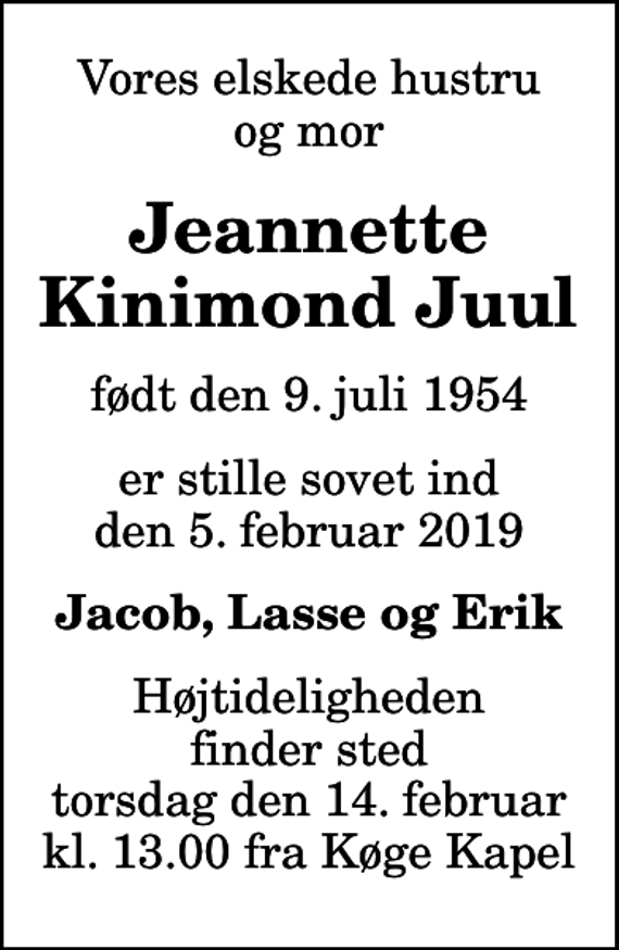 <p>Vores elskede hustru og mor<br />Jeannette Kinimond Juul<br />født den 9. juli 1954<br />er stille sovet ind den 5. februar 2019<br />Jacob, Lasse og Erik<br />Højtideligheden finder sted torsdag den 14. februar kl. 13.00 fra Køge Kapel<br />Højtideligheden finder sted torsdag den 14. februar kl. 13.00 fra Køge Kapel</p>