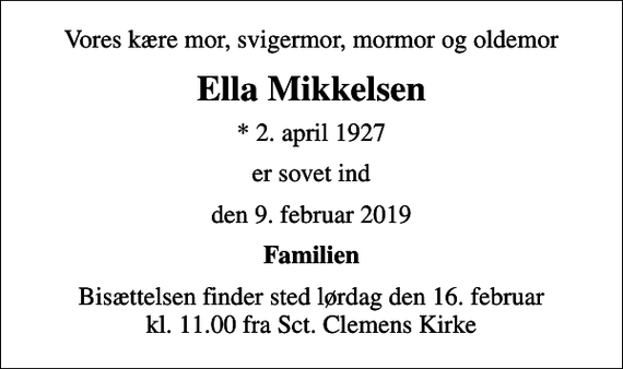 <p>Vores kære mor, svigermor, mormor og oldemor<br />Ella Mikkelsen<br />* 2. april 1927<br />er sovet ind<br />den 9. februar 2019<br />Familien<br />Bisættelsen finder sted lørdag den 16. februar kl. 11.00 fra Sct. Clemens Kirke</p>