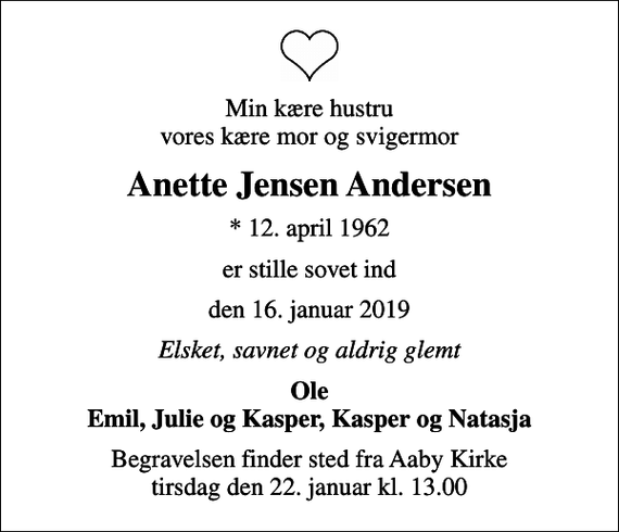 <p>Min kære hustru vores kære mor og svigermor<br />Anette Jensen Andersen<br />* 12. april 1962<br />er stille sovet ind<br />den 16. januar 2019<br />Elsket, savnet og aldrig glemt<br />Ole Emil, Julie og Kasper, Kasper og Natasja<br />Begravelsen finder sted fra Aaby Kirke tirsdag den 22. januar kl. 13.00</p>