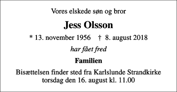 <p>Vores elskede søn og bror<br />Jess Olsson<br />* 13. november 1956 ✝ 8. august 2018<br />har fået fred<br />Familien<br />Bisættelsen finder sted fra Karlslunde Strandkirke torsdag den 16. august kl. 11.00</p>
