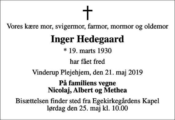 <p>Vores kære mor, svigermor, farmor, mormor og oldemor<br />Inger Hedegaard<br />* 19. marts 1930<br />har fået fred<br />Vinderup Plejehjem, den 21. maj 2019<br />På familiens vegne Nicolaj, Albert og Methea<br />Bisættelsen finder sted fra Egekirkegårdens Kapel lørdag den 25. maj kl. 10.00</p>