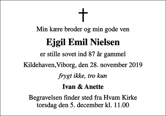 <p>Min kære broder og min gode ven<br />Ejgil Emil Nielsen<br />er stille sovet ind 87 år gammel<br />Kildehaven,Viborg, den 28. november 2019<br />frygt ikke, tro kun<br />Ivan &amp; Anette<br />Begravelsen finder sted fra Hvam Kirke torsdag den 5. december kl. 11.00</p>