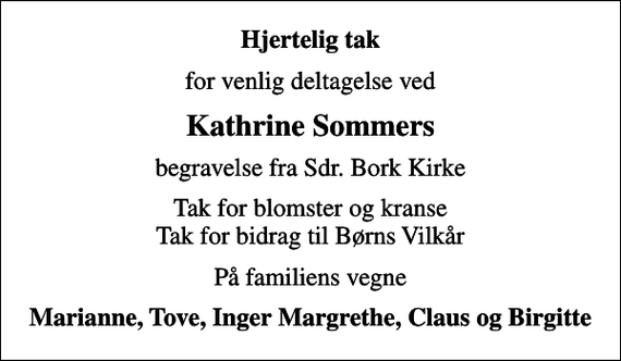 <p>Hjertelig tak<br />for venlig deltagelse ved<br />Kathrine Sommers<br />begravelse fra Sdr. Bork Kirke<br />Tak for blomster og kranse Tak for bidrag til Børns Vilkår<br />På familiens vegne<br />Marianne, Tove, Inger Margrethe, Claus og Birgitte</p>