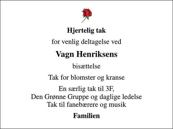 <p>Hjertelig tak<br />for venlig deltagelse ved<br />Vagn Henriksens<br />bisættelse<br />Tak for blomster og kranse<br />En særlig tak til 3F, Den Grønne Gruppe og daglige ledelse Tak til fanebærere og musik<br />Familien</p>
