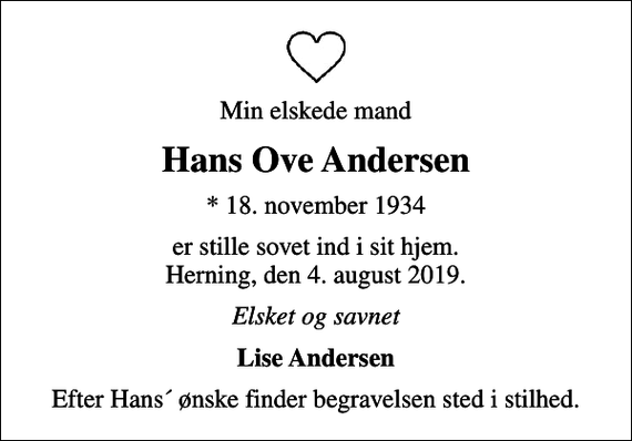 <p>Min elskede mand<br />Hans Ove Andersen<br />* 18. november 1934<br />er stille sovet ind i sit hjem. Herning, den 4. august 2019.<br />Elsket og savnet<br />Lise Andersen<br />Efter Hans´ ønske finder begravelsen sted i stilhed.</p>