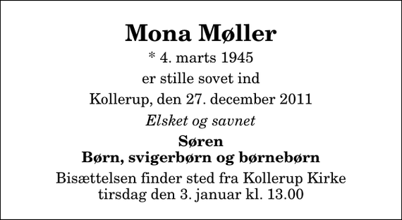 <p>Mona Møller<br />* 4. marts 1945<br />er stille sovet ind<br />Kollerup, den 27. december 2011<br />Elsket og savnet<br />Søren Børn, svigerbørn og børnebørn<br />Bisættelsen finder sted fra Kollerup Kirke tirsdag den 3. januar kl. 13.00</p>
