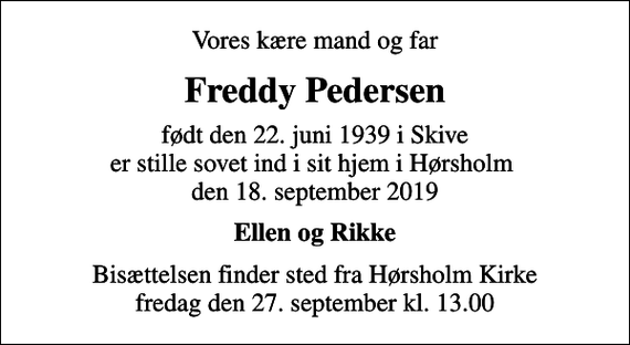 <p>Vores kære mand og far<br />Freddy Pedersen<br />født den 22. juni 1939 i Skive er stille sovet ind i sit hjem i Hørsholm den 18. september 2019<br />Ellen og Rikke<br />Bisættelsen finder sted fra Hørsholm Kirke fredag den 27. september kl. 13.00</p>