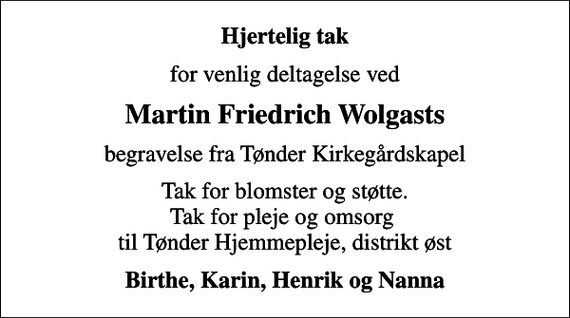 <p>Hjertelig tak<br />for venlig deltagelse ved<br />Martin Friedrich Wolgasts<br />begravelse fra Tønder Kirkegårdskapel<br />Tak for blomster og støtte. Tak for pleje og omsorg til Tønder Hjemmepleje, distrikt øst<br />Birthe, Karin, Henrik og Nanna</p>