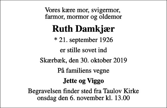 <p>Vores kære mor, svigermor, farmor, mormor og oldemor<br />Ruth Damkjær<br />* 21. september 1926<br />er stille sovet ind<br />Skærbæk, den 30. oktober 2019<br />På familiens vegne<br />Jette og Viggo<br />Begravelsen finder sted fra Taulov Kirke onsdag den 6. november kl. 13.00</p>