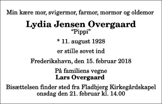 <p>Min kære mor, svigermor, farmor, mormor og oldemor<br />Lydia Jensen Overgaard<br />Pippi<br />* 11. august 1928<br />er stille sovet ind<br />Frederikshavn, den 15. februar 2018<br />På familiens vegne<br />Lars Overgaard<br />Bisættelsen finder sted fra Fladbjerg Kirkegårdskapel onsdag den 21. februar kl. 14.00</p>