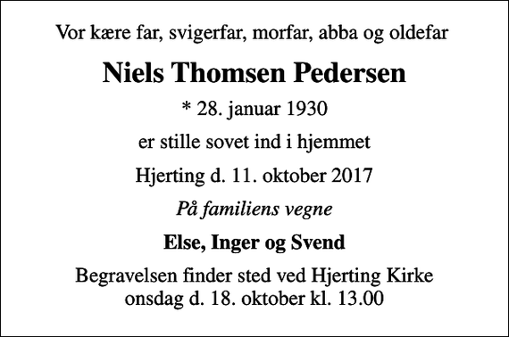 <p>Vor kære far, svigerfar, morfar, abba og oldefar<br />Niels Thomsen Pedersen<br />* 28. januar 1930<br />er stille sovet ind i hjemmet<br />Hjerting d. 11. oktober 2017<br />På familiens vegne<br />Else, Inger og Svend<br />Begravelsen finder sted ved Hjerting Kirke onsdag d. 18. oktober kl. 13.00</p>