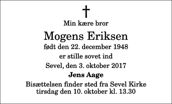 <p>Min kære bror<br />Mogens Eriksen<br />født den 22. december 1948<br />er stille sovet ind<br />Sevel, den 3. oktober 2017<br />Jens Aage<br />Bisættelsen finder sted fra Sevel Kirke tirsdag den 10. oktober kl. 13.30</p>