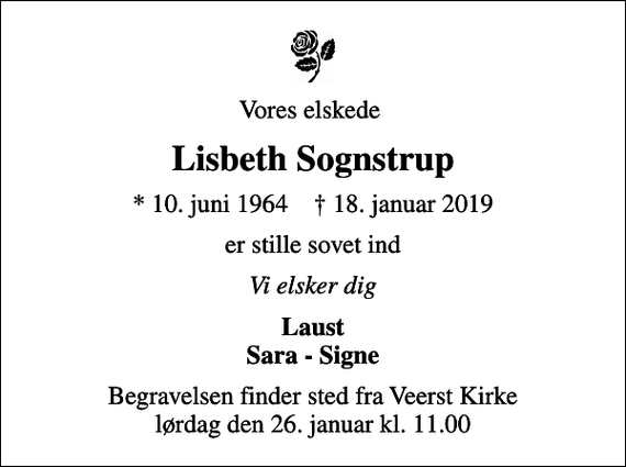 <p>Vores elskede<br />Lisbeth Sognstrup<br />* 10. juni 1964 ✝ 18. januar 2019<br />er stille sovet ind<br />Vi elsker dig<br />Laust Sara - Signe<br />Begravelsen finder sted fra Veerst Kirke lørdag den 26. januar kl. 11.00</p>