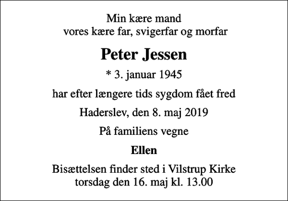 <p>Min kære mand vores kære far, svigerfar og morfar<br />Peter Jessen<br />* 3. januar 1945<br />har efter længere tids sygdom fået fred<br />Haderslev, den 8. maj 2019<br />På familiens vegne<br />Ellen<br />Bisættelsen finder sted i Vilstrup Kirke torsdag den 16. maj kl. 13.00</p>