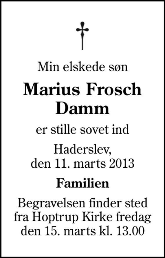 <p>Min elskede søn<br />Marius Frosch Damm<br />er stille sovet ind<br />Haderslev, den 11. marts 2013<br />Familien<br />Begravelsen finder sted fra Hoptrup Kirke fredag den 15. marts kl. 13.00</p>