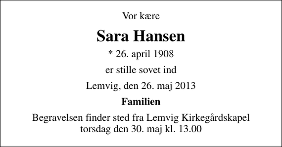 <p>Vor kære<br />Sara Hansen<br />* 26. april 1908<br />er stille sovet ind<br />Lemvig, den 26. maj 2013<br />Familien<br />Begravelsen finder sted fra Lemvig Kirkegårdskapel torsdag den 30. maj kl. 13.00</p>