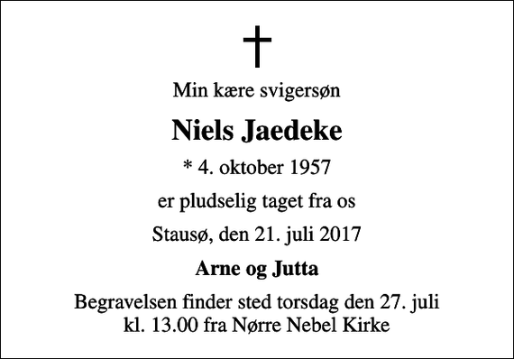 <p>Min kære svigersøn<br />Niels Jaedeke<br />* 4. oktober 1957<br />er pludselig taget fra os<br />Stausø, den 21. juli 2017<br />Arne og Jutta<br />Begravelsen finder sted torsdag den 27. juli kl. 13.00 fra Nørre Nebel Kirke</p>