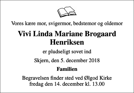 <p>Vores kære mor, svigermor, bedstemor og oldemor<br />Vivi Linda Mariane Brogaard Henriksen<br />er pludseligt sovet ind<br />Skjern, den 5. december 2018<br />Familien<br />Begravelsen finder sted ved Ølgod Kirke fredag den 14. december kl. 13.00</p>
