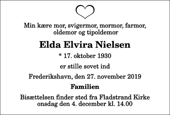 <p>Min kære mor, svigermor, mormor, farmor, oldemor og tipoldemor<br />Elda Elvira Nielsen<br />* 17. oktober 1930<br />er stille sovet ind<br />Frederikshavn, den 27. november 2019<br />Familien<br />Bisættelsen finder sted fra Fladstrand Kirke onsdag den 4. december kl. 14.00</p>