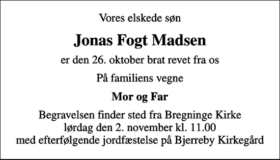 <p>Vores elskede søn<br />Jonas Fogt Madsen<br />er den 26. oktober brat revet fra os<br />På familiens vegne<br />Mor og Far<br />Begravelsen finder sted fra Bregninge Kirke lørdag den 2. november kl. 11.00 med efterfølgende jordfæstelse på Bjerreby Kirkegård</p>