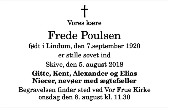 <p>Vores kære<br />Frede Poulsen<br />født i Lindum, den 7.september 1920<br />er stille sovet ind<br />Skive, den 5. august 2018<br />Gitte, Kent, Alexander og Elias Niecer, nevøer med ægtefæller<br />Begravelsen finder sted ved Vor Frue Kirke onsdag den 8. august kl. 11.30</p>