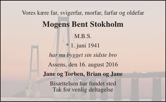 <p>Vores kære far, svigerfar, morfar, farfar og oldefar<br />Mogens Bent Stokholm<br />M.B.S.<br />* 1. juni 1941<br />har nu bygget sin sidste bro<br />Assens, den 16. august 2016<br />Jane og Torben, Brian og Jane<br />Bisættelsen har fundet sted _____________________<br />Tak for venlig deltagelse ved vores far bisættelse</p>