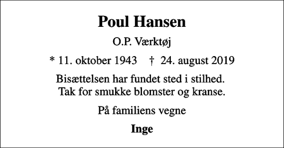 <p>Poul Hansen<br />O.P. Værktøj<br />* 11. oktober 1943 ✝ 24. august 2019<br />Bisættelsen har fundet sted i stilhed. Tak for smukke blomster og kranse.<br />På familiens vegne<br />Inge</p>
