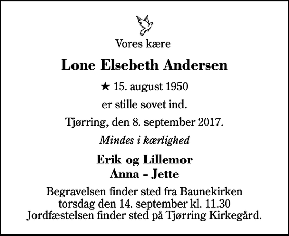 <p>Vores kære<br />Lone Elsebeth Andersen<br />* 15. august 1950<br />er stille sovet ind.<br />Tjørring, den 8. september 2017.<br />Mindes i kærlighed<br />Erik og Lillemor Anna - Jette<br />Begravelsen finder sted fra Baunekirken torsdag den 14. september kl. 11.30 Jordfæstelsen finder sted på Tjørring Kirkegård.</p>