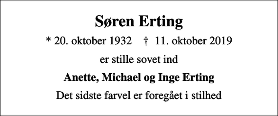 <p>Søren Erting<br />* 20. oktober 1932 ✝ 11. oktober 2019<br />er stille sovet ind<br />Anette, Michael og Inge Erting<br />Det sidste farvel er foregået i stilhed</p>