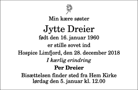 <p>Min kære søster<br />Jytte Dreier<br />født den 16. januar 1960<br />er stille sovet ind<br />Hospice Limfjord, den 28. december 2018<br />I kærlig erindring<br />Per Dreier<br />Bisættelsen finder sted fra Hem Kirke lørdag den 5. januar kl. 12.00</p>
