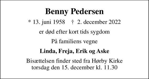 Benny Pedersen
* 13. juni 1958    &#x271d; 2. december 2022
er død efter kort tids sygdom
På familiens vegne
Linda, Freja, Erik og Aske
Bisættelsen finder sted fra Hørby Kirke torsdag den 15. december kl. 11.30