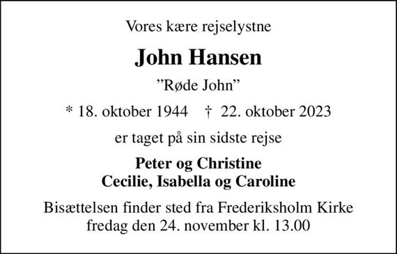 Vores kære rejselystne
John Hansen
Røde John
* 18. oktober 1944    &#x271d; 22. oktober 2023
er taget på sin sidste rejse
Peter og Christine Cecilie, Isabella og Caroline
Bisættelsen finder sted fra Frederiksholm Kirke  fredag den 24. november kl. 13.00