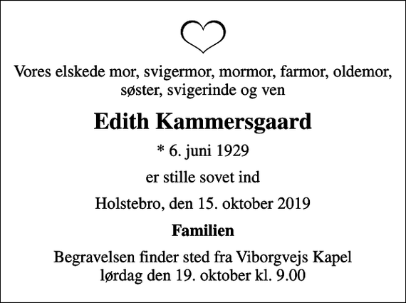 <p>Vores elskede mor, svigermor, mormor, farmor, oldemor, søster, svigerinde og ven<br />Edith Kammersgaard<br />* 6. juni 1929<br />er stille sovet ind<br />Holstebro, den 15. oktober 2019<br />Familien<br />Begravelsen finder sted fra Viborgvejs Kapel lørdag den 19. oktober kl. 9.00</p>