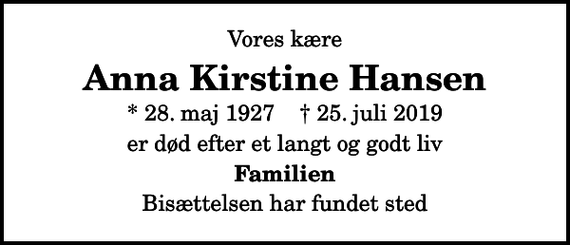 <p>Vores kære<br />Anna Kirstine Hansen<br />* 28. maj 1927 ✝ 25. juli 2019<br />er død efter et langt og godt liv<br />Familien<br />Bisættelsen har fundet sted</p>