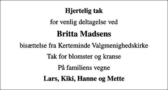 <p>Hjertelig tak<br />for venlig deltagelse ved<br />Britta Madsens<br />bisættelse fra Kerteminde Valgmenighedskirke<br />Tak for blomster og kranse<br />På familiens vegne<br />Lars, Kiki, Hanne og Mette</p>
