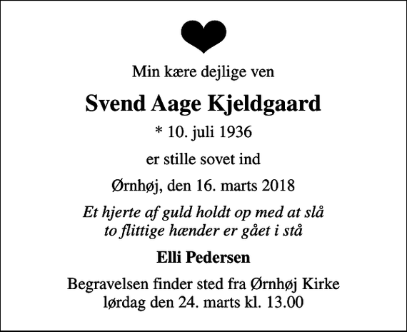 <p>Min kære dejlige ven<br />Svend Aage Kjeldgaard<br />* 10. juli 1936<br />er stille sovet ind<br />Ørnhøj, den 16. marts 2018<br />Et hjerte af guld holdt op med at slå to flittige hænder er gået i stå<br />Elli Pedersen<br />Begravelsen finder sted fra Ørnhøj Kirke lørdag den 24. marts kl. 13.00</p>