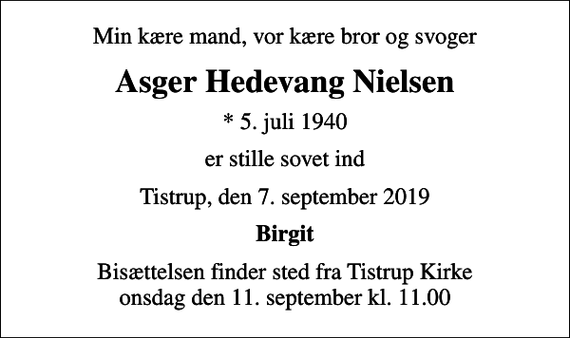<p>Min kære mand, vor kære bror og svoger<br />Asger Hedevang Nielsen<br />* 5. juli 1940<br />er stille sovet ind<br />Tistrup, den 7. september 2019<br />Birgit<br />Bisættelsen finder sted fra Tistrup Kirke onsdag den 11. september kl. 11.00</p>