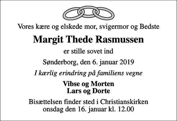 <p>Vores kære og elskede mor, svigermor og Bedste<br />Margit Thede Rasmussen<br />er stille sovet ind<br />Sønderborg, den 6. januar 2019<br />I kærlig erindring på familiens vegne<br />Vibse og Morten Lars og Dorte<br />Bisættelsen finder sted i Christianskirken onsdag den 16. januar kl. 12.00</p>