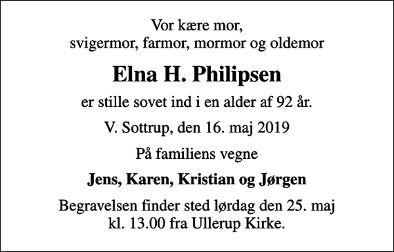 <p>Vor kære mor, svigermor, farmor, mormor og oldemor<br />Elna H. Philipsen<br />er stille sovet ind i en alder af 92 år.<br />V. Sottrup, den 16. maj 2019<br />På familiens vegne<br />Jens, Karen, Kristian og Jørgen<br />Begravelsen finder sted lørdag den 25. maj kl. 13.00 fra Ullerup Kirke.</p>