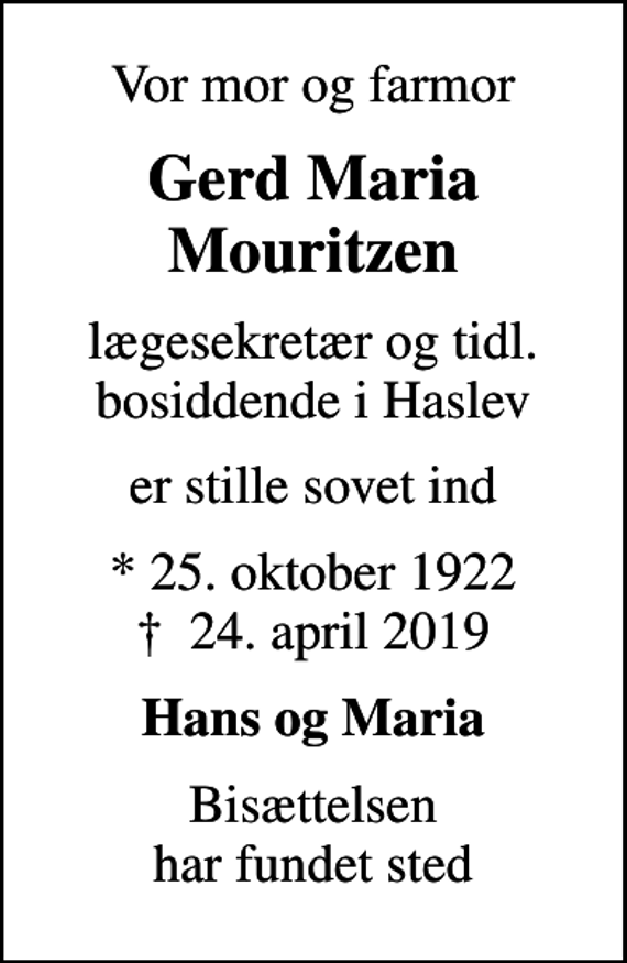 <p>Vor mor og farmor<br />Gerd Maria Mouritzen<br />lægesekretær og tidl. bosiddende i Haslev<br />er stille sovet ind<br />* 25. oktober 1922<br />✝ 24. april 2019<br />Hans og Maria<br />Bisættelsen har fundet sted</p>
