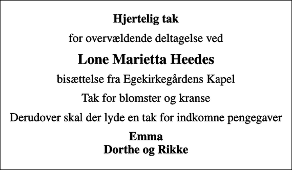 <p>Hjertelig tak<br />for overvældende deltagelse ved<br />Lone Marietta Heedes<br />bisættelse fra Egekirkegårdens Kapel<br />Tak for blomster og kranse<br />Derudover skal der lyde en tak for indkomne pengegaver<br />Emma Dorthe og Rikke</p>