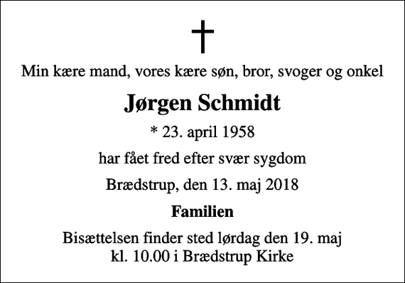 <p>Min kære mand, vores kære søn, bror, svoger og onkel<br />Jørgen Schmidt<br />* 23. april 1958<br />har fået fred efter svær sygdom<br />Brædstrup, den 13. maj 2018<br />Familien<br />Bisættelsen finder sted lørdag den 19. maj kl. 10.00 i Brædstrup Kirke</p>