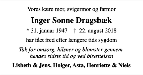 <p>Vores kære mor, svigermor og farmor<br />Inger Sonne Dragsbæk<br />* 31. januar 1947 ✝ 22. august 2018<br />har fået fred efter længere tids sygdom<br />Tak for omsorg, hilsner og blomster gennem hendes sidste tid og ved bisættelsen<br />Lisbeth &amp; Jens, Holger, Asta, Henriette &amp; Niels</p>