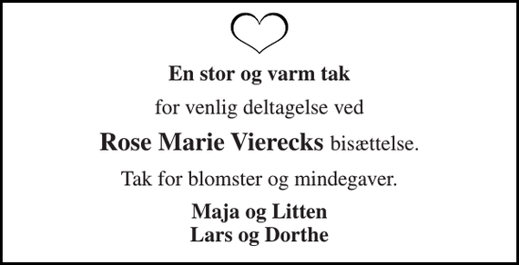 <p>En stor og varm tak<br />for venlig deltagelse ved<br />Rose Marie Vierecks bisættelse.<br />Tak for blomster og mindegaver.<br />Maja og Litten Lars og Dorthe</p>