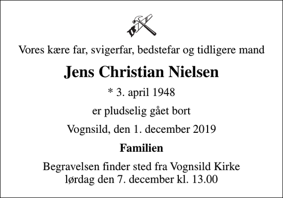 <p>Vores kære far, svigerfar, bedstefar og tidligere mand<br />Jens Christian Nielsen<br />* 3. april 1948<br />er pludselig gået bort<br />Vognsild, den 1. december 2019<br />Familien<br />Begravelsen finder sted fra Vognsild Kirke lørdag den 7. december kl. 13.00</p>