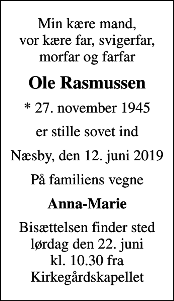 <p>Min kære mand, vor kære far, svigerfar, morfar og farfar<br />Ole Rasmussen<br />* 27. november 1945<br />er stille sovet ind<br />Næsby, den 12. juni 2019<br />På familiens vegne<br />Anna-Marie<br />Bisættelsen finder sted lørdag den 22. juni kl. 10.30 fra Kirkegårdskapellet</p>