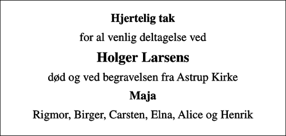 <p>Hjertelig tak<br />for al venlig deltagelse ved<br />Holger Larsens<br />død og ved begravelsen fra Astrup Kirke<br />Maja<br />Rigmor, Birger, Carsten, Elna, Alice og Henrik</p>